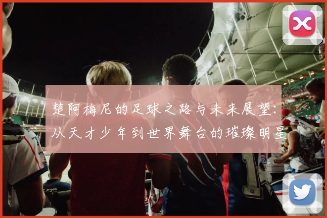 楚阿梅尼的足球之路与未来展望：从天才少年到世界舞台的璀璨明星