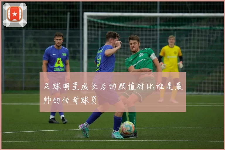 足球明星成长后的颜值对比谁是最帅的传奇球员