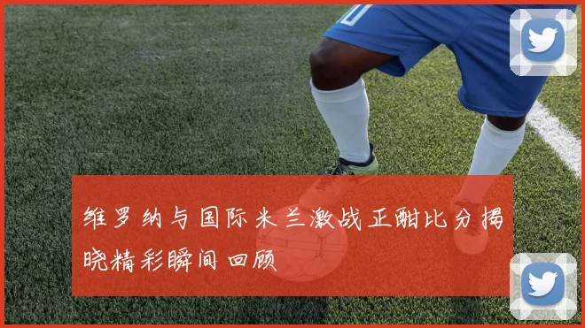 维罗纳与国际米兰激战正酣比分揭晓精彩瞬间回顾