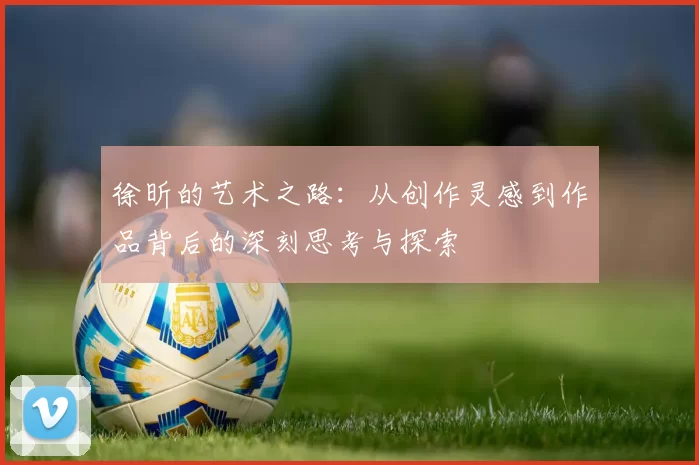徐昕的艺术之路：从创作灵感到作品背后的深刻思考与探索