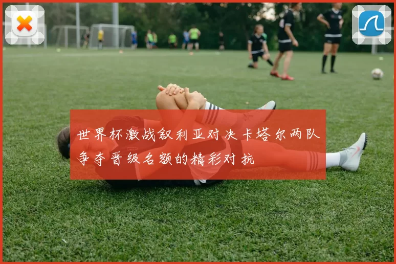 世界杯激战叙利亚对决卡塔尔两队争夺晋级名额的精彩对抗