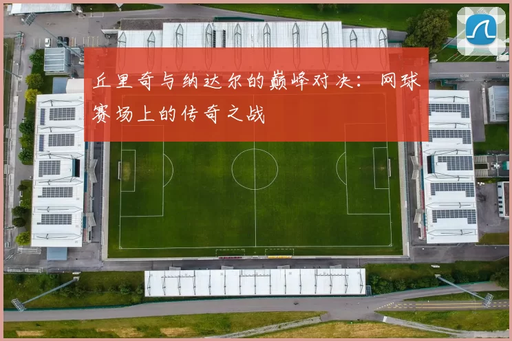 丘里奇与纳达尔的巅峰对决：网球赛场上的传奇之战