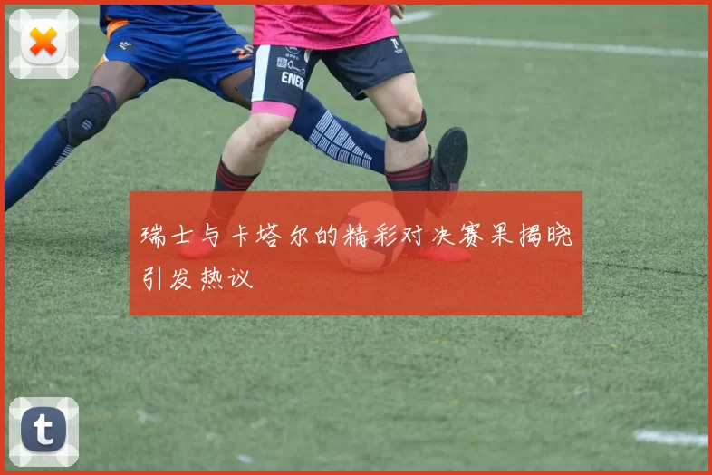 瑞士与卡塔尔的精彩对决赛果揭晓引发热议