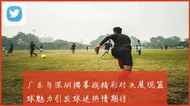 广东与深圳揭幕战精彩对决展现篮球魅力引发球迷热情期待