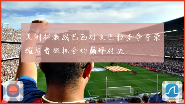 美洲杯激战巴西对决巴拉圭争夺荣耀与晋级机会的巅峰对决