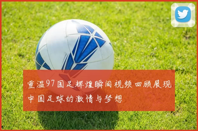 重温97国足辉煌瞬间视频回顾展现中国足球的激情与梦想