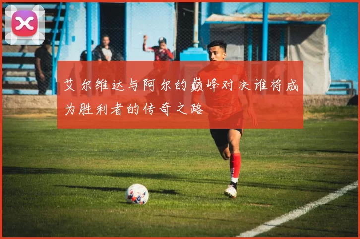 艾尔维达与阿尔的巅峰对决谁将成为胜利者的传奇之路