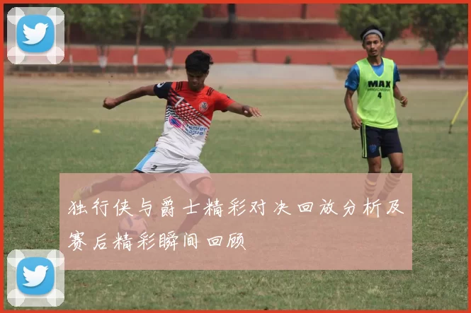 独行侠与爵士精彩对决回放分析及赛后精彩瞬间回顾