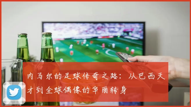 内马尔的足球传奇之路：从巴西天才到全球偶像的华丽转身